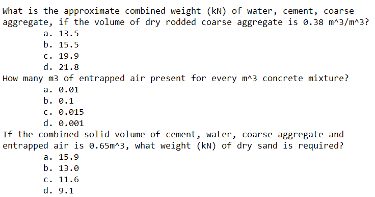 What is the approximate combined weight (kN) of water, cement, coarse
aggregate, if the volume of dry rodded coarse aggregate is 0.38 m^3/m^3?
a. 13.5
b. 15.5
c. 19.9
d. 21.8
How many m3 of entrapped air present for every m^3 concrete mixture?
a. 0.01
b. 0.1
C. 0.015
d. 0.001
If the combined solid volume of cement, water, coarse aggregate and
entrapped air is 0.65m^3, what weight (kN) of dry sand is required?
a. 15.9
b. 13.0
c. 11.6
d. 9.1