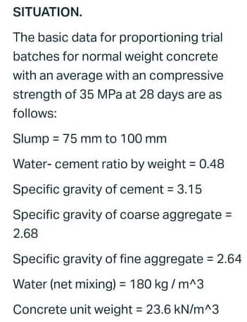 SITUATION.
The basic data for proportioning trial
batches for normal weight concrete
with an average with an compressive
strength of 35 MPa at 28 days are as
follows:
Slump = 75 mm to 100 mm
Water-cement ratio by weight = 0.48
Specific gravity of cement = 3.15
Specific gravity of coarse aggregate =
2.68
Specific gravity of fine aggregate = 2.64
Water (net mixing) = 180 kg/m^3
Concrete unit weight = 23.6 kN/m^3