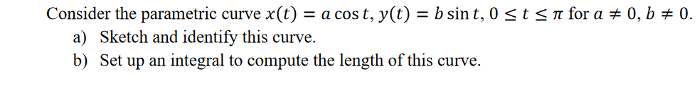 Consider the parametric curve x(t) = a cos t, y(t) = b sin t, 0 <t<n for a # 0, b # 0.
a) Sketch and identify this curve.
b) Set up an integral to compute the length of this curve.
