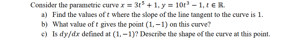 Consider the parametric curve x = 3t° + 1, y =
10t3 – 1, t e R.
a) Find the values of t where the slope of the line tangent to the curve is 1.
b) What value of t gives the point (1,–1) on this curve?
c) Is dy/dx defined at (1, – 1)? Describe the shape of the curve at this point.
