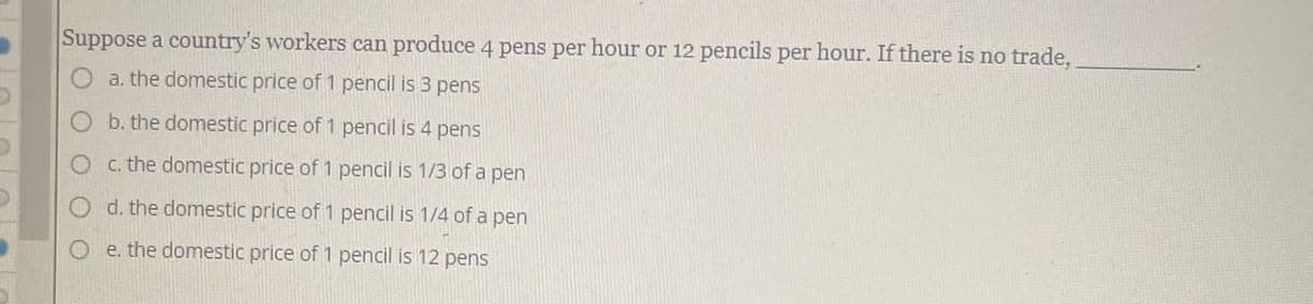 Suppose a country's workers can produce 4 pens per hour or 12 pencils per hour. If there is no trade,
a. the domestic price of 1 pencil is 3 pens
b. the domestic price of 1 pencil is 4 pens
c. the domestic price of 1 pencil is 1/3 of a pen
d. the domestic price of 1 pencil is 1/4 of a pen
Oe. the domestic price of 1 pencil is 12 pens