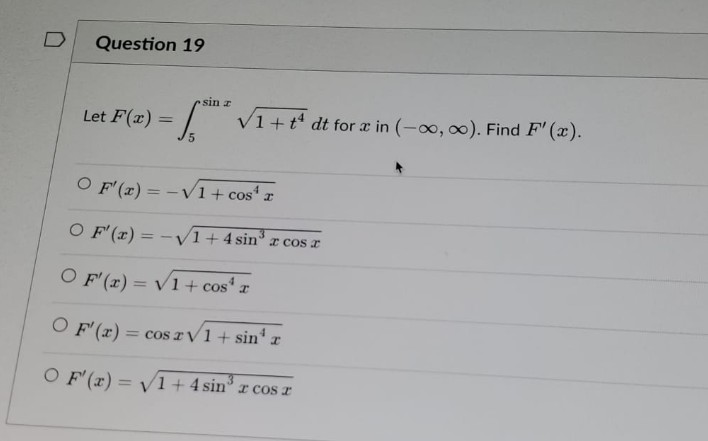 Question 19
Let F(x)
- 1.⁰²
S
5
sin z
√1+t¹ dt for x in (-∞, ∞o). Find F'(x).
O F'(x) = -√1 + cos¹ x
O F'(x) = -√1+4 sin³ x cos x
OF'(x)=√1+cos³ a
I
OF'(x) = cos rv1+ sin¹ x
O F'(x)=√1+4 sin³ r cos r