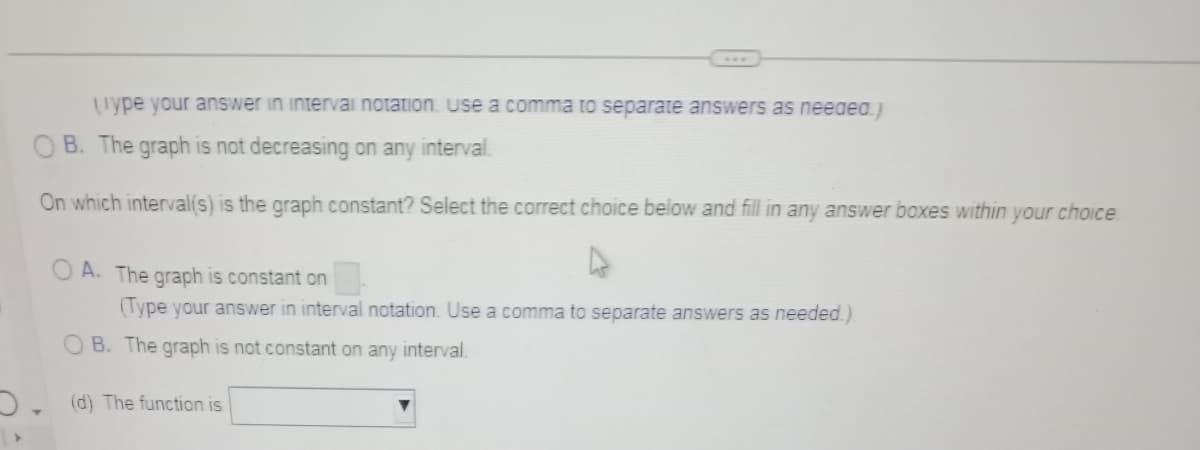 ***
(Type your answer in interval notation. Use a comma to separate answers as needed.)
B. The graph is not decreasing on any interval.
On which interval(s) is the graph constant? Select the correct choice below and fill in any answer boxes within your choice
OA. The graph is constant on
(Type your answer in interval notation. Use a comma to separate answers as needed.)
B. The graph is not constant on any interval.
(d) The function is