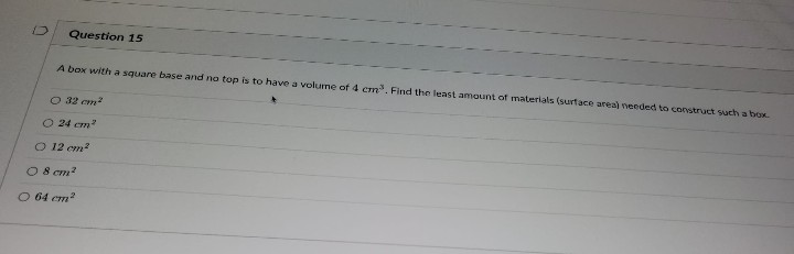 n
Question 15
A box with a square base and no top is to have a volume of 4 cm³. Find the least amount of materials (surface areal needed to construct such a box.
○ 32 cm²
O 24 cm²
O 12 cm²
08 cm²
O 64 cm²