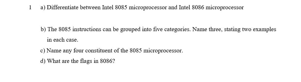 1
a) Differentiate between Intel 8085 microprocessor and Intel 8086 microprocessor
b) The 8085 instructions can be grouped into five categories. Name three, stating two examples
in each case.
c) Name any four constituent of the 8085 microprocessor.
d) What are the flags in 8086?
