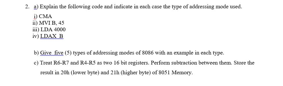 2. a) Explain the following code and indicate in each case the type of addressing mode used.
i) CMA
ii) MVI B, 45
iii) LDA 4000
iv) LDAX B
b) Give five (5) types of addressing modes of 8086 with an example in each type.
c) Treat R6-R7 and R4-R5 as two 16 bit registers. Perform subtraction between them. Store the
result in 20h (lower byte) and 21h (higher byte) of 8051 Memory.
