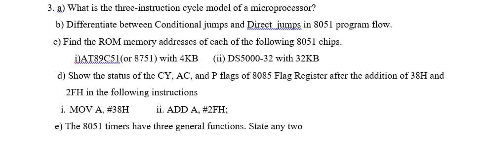 3. a) What is the three-instruction cycle model of a microprocessor?
b) Differentiate between Conditional jumps and Direct jumps in 8051 program flow.
c) Find the ROM memory addresses of each of the following 8051 chips.
i)AT89C51(or 8751) with 4KB
(ii) DS5000-32 with 32KB
d) Show the status of the CY, AC, and P flags of 8085 Flag Register after the addition of 38H and
2FH in the following instructions
i. MOV A, #38H
ii. ADD A, #2FH;
e) The 8051 timers have three general functions. State any two
