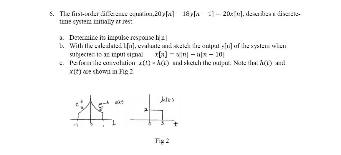 6. The first-order difference equation,20y[n] – 18y[n – 1] = 20x[n]. describes a discrete-
time system initially at rest.
a. Determine its impulse response h[n]
b. With the calculated h[n], evaluate and sketch the output y[n] of the system when
subjected to an input signal
c. Perform the convolution x(t) * h(t) and sketch the output. Note that h(t) and
x(t) are shown in Fig 2.
x[n] = u[n] – u[n – 10]
nt xlt)
大
Fig 2
