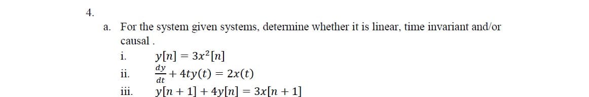 4.
a. For the system given systems, determine whether it is linear, time invariant and/or
causal .
y[n] = 3x?[n]
dy
+ 4ty(t) = 2x(t)
y[n + 1] + 4y[n] = 3x[n + 1]
i.
ii.
dt
iii.
