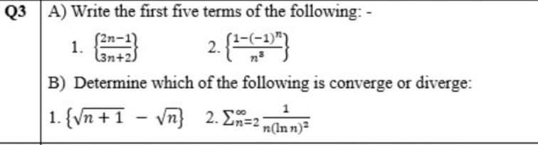 Q3 A) Write the first five terms of the following: -
2. {1- (-1)")
(3n+2
B) Determine which of the following is converge or diverge:
1
1. {√n +1 -√√n}
2. Σn=2n(Inn)²