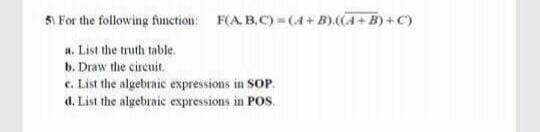 5\ For the following finction: F(A. B.C) =(4+B).(A+B)+C)
a. List the truth table.
b. Draw the circuit.
c. List the algebraic expressions in SOP.
d. List the algebraic expressions in POS.
