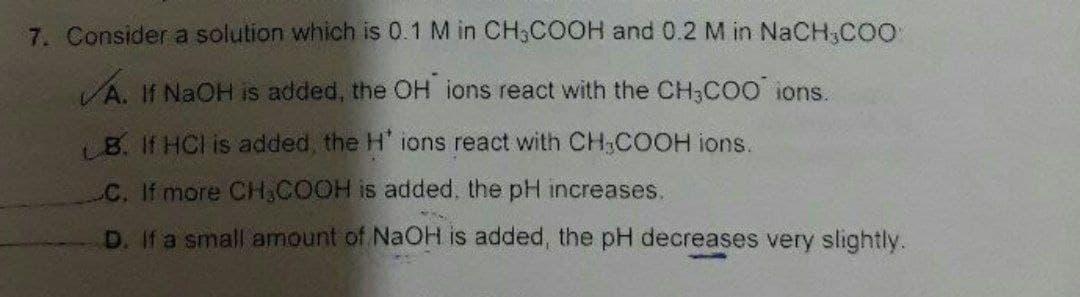 7. Consider a solution which is 0.1 M in CH3COOH and 0.2 M in NaCH₂COO
A. If NaOH is added, the OH ions react with the CH3COO ions.
B. If HCI is added, the H' ions react with CH₂COOH ions.
C. If more CH₂COOH is added, the pH increases.
D. If a small amount of NaOH is added, the pH decreases very slightly.