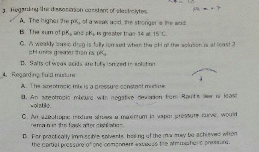 3. Regarding the dissociation constant of electrolytes.
LAA
A. The higher the pK, of a weak acid, the stronger is the acid.
4. Regarding fluid mixture:
Pk a =
B. The sum of pK, and pk, is greater than 14 at 15°C.
C. A weakly basic drug is fully ionised when the pH of the solution is at least 2
pH units greater than its pK,
D. Salts of weak acids are fully ionized in solution.
A. The azeotropic mix is a pressure constant mixture.
B. An azeotropic mixture with negative deviation from Rault's law is least
volatile.
C. An azeotropic mixture shows a maximum in vapor pressure curve, would
remain in the flask after distillation.
D. For practically immiscible solvents, boiling of the mix may be achieved when
the partial pressure of one component exceeds the atmospheric pressure.