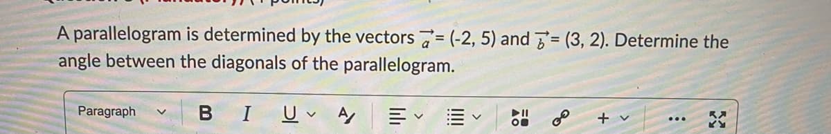 A parallelogram is determined by the vectors 7= (-2, 5) and = (3, 2). Determine the
angle between the diagonals of the parallelogram.
Paragraph
B I 므v y
+ v
...
