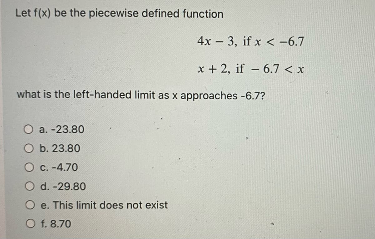 Let f(x) be the piecewise defined function
4x3, if x < -6.7
x + 2, if 6.7 < x
a.-23.80
O b. 23.80
O c.-4.70
O d.-29.80
O e. This limit does not exist
O f. 8.70
-
what is the left-handed limit as x approaches -6.7?