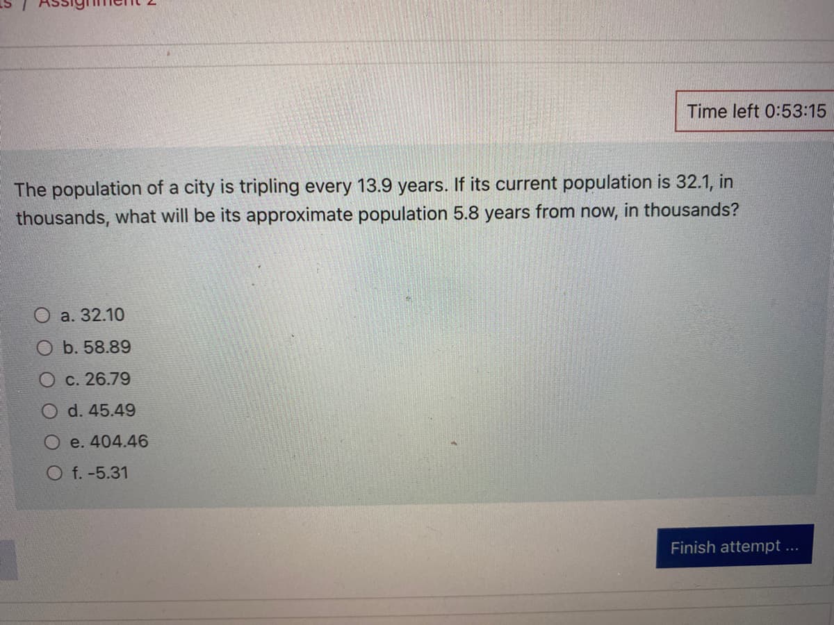 1
The population of a city is tripling every 13.9 years. If its current population is 32.1, in
thousands, what will be its approximate population 5.8 years from now, in thousands?
O a. 32.10
b. 58.89
c. 26.79
d. 45.49
e. 404.46
Time left 0:53:15
O f. -5.31
Finish attempt ...