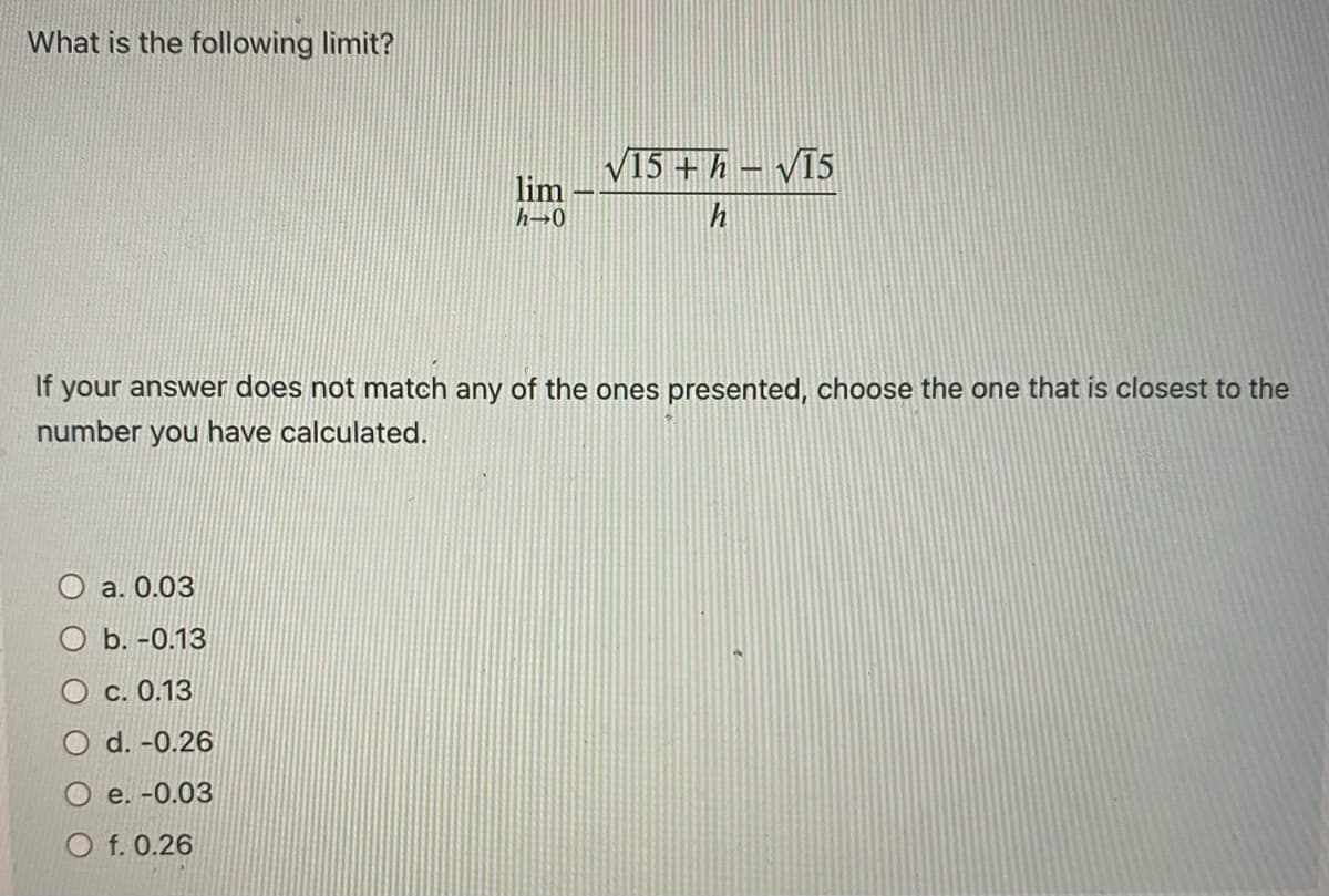 What is the following limit?
a. 0.03
Ob. -0.13
Oc. 0.13
O d. -0.26
e. -0.03
lim
h→0
If your answer does not match any of the ones presented, choose the one that is closest to the
number you have calculated.
Of. 0.26
√15 + h-√15
h