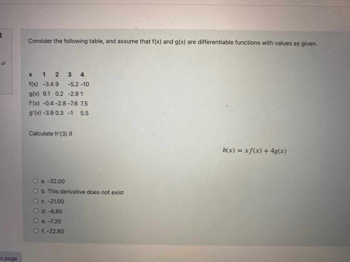 1
of
s page
Consider the following table, and assume that f(x) and g(x) are differentiable functions with values as given.
x 1 2 3 4
f(x) -3.49
g(x) 9.1 0.2 -2.9 1
f'(x) -0.4 -2.8-7.6 7.5
g'(x) -3.9 0.3 -1 5.5
-5.2-10-
Calculate h'(3) if
a. -32.00
O b. This derivative does not exist
Oc. -21.00
O d.-8.80
O e. -7.20
Of.-22.80
h(x) = xf(x) + 4g(x)