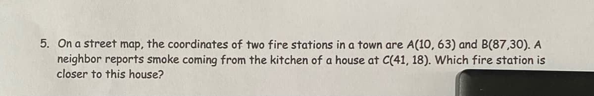 5. On a street map, the coordinates of two fire stations in a town are A(10, 63) and B(87,30). A
neighbor reports smoke coming from the kitchen of a house at C(41, 18). Which fire station is
closer to this house?

