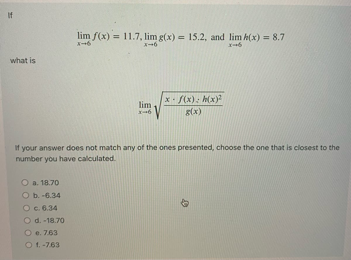 If
what is
a. 18.70
b.-6.34
lim ƒ(x) = 11.7, lim g(x) = 15.2, and lim h(x) = 8.7
x-6
x-6
x-6
O c. 6.34
O d.-18.70
e. 7.63
Of.-7.63
lim
x-6
If your answer does not match any of the ones presented, choose the one that is closest to the
number you have calculated.
x f(x) h(x)²
g(x)