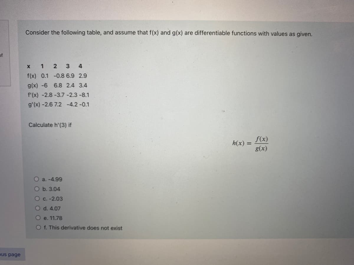 of
us page
Consider the following table, and assume that f(x) and g(x) are differentiable functions with values as given.
x 1 2 3 4
f(x) 0.1 -0.8 6.9 2.9
g(x) -6 6.8 2.4 3.4
f'(x) -2.8-3.7 -2.3 -8.1
g'(x) -2.6 7.2 -4.2 -0.1
Calculate h'(3) if
O a.-4.99
O b. 3.04
O c. -2.03
O d. 4.07
O e. 11.78
O f. This derivative does not exist
h(x) =
f(x)
g(x)