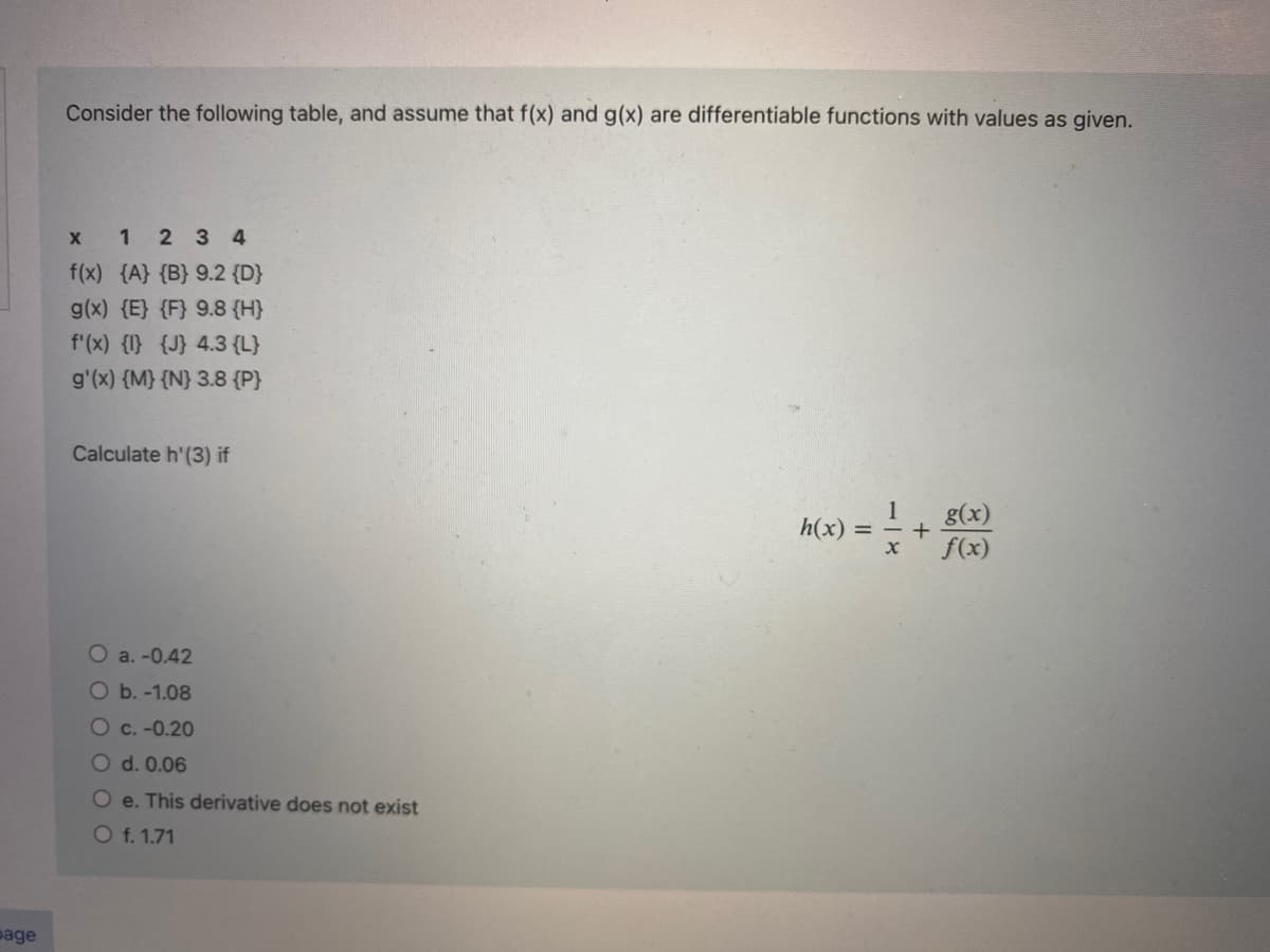 page
Consider the following table, and assume that f(x) and g(x) are differentiable functions with values as given.
x 1 2 3 4
f(x) {A} {B} 9.2 {D}
g(x) {E} {F} 9.8 {H}
f'(x) {1} {J} 4.3 {L}
g'(x) {M} {N} 3.8 {P}
Calculate h'(3) if
O a. -0.42
O b. -1.08
O c. -0.20
O d. 0.06
Oe. This derivative does not exist
O f. 1.71
h(x) =
X
+
g(x)
f(x)