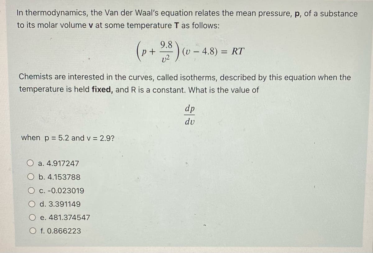 In thermodynamics, the Van der Waal's equation relates the mean pressure, p, of a substance
to its molar volume v at some temperature T as follows:
when p = 5.2 and v = 2.9?
Chemists are interested in the curves, called isotherms, described by this equation when the
temperature is held fixed, and R is a constant. What is the value of
a. 4.917247
O b. 4.153788
O c. -0.023019
d. 3.391149
e. 481.374547
(p+ 2.8) (
O f. 0.866223
(v - 4.8) = RT
dp
du