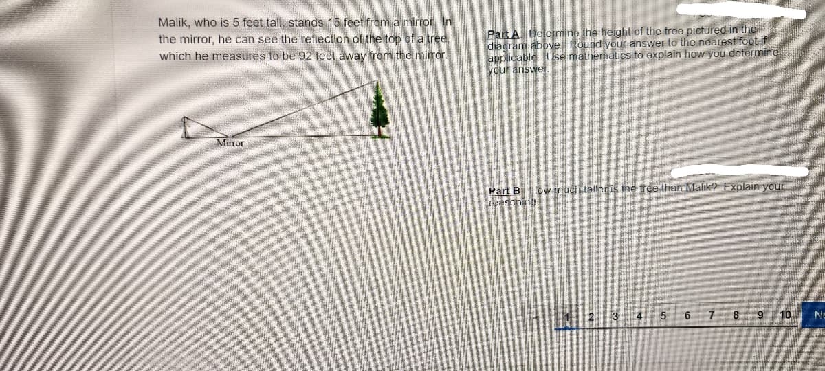 ### Lesson: Understanding Reflections and Proportionality

#### Problem Statement:
Malik, who is 5 feet tall, stands 15 feet from a mirror. In the mirror, he can see the reflection of the top of a tree which he measures to be 92 feet away from the mirror.

#### Diagram Description:
The diagram shows a triangular representation with Malik, the tree, and the mirror. Malik is indicated at the base of the triangle standing 15 feet away from the mirror, and the tree's top is visible in the mirror at a measured distance of 92 feet.

#### Questions:
**Part A:** Determine the height of the tree pictured in the diagram above. Round your answer to the nearest foot if applicable. Use mathematics to explain how you determined your answer.

**Part B:** How much taller is the tree than Malik? Explain your reasoning.

### Detailed Explanation:
In the given diagram, the setup creates similar triangles due to the reflection property.

#### Step-by-Step Solution:

**Part A:**
1. Identify the proportions using the properties of similar triangles.
2. Since the triangles are similar, the ratio of corresponding sides is the same.
3. Set up the proportion:
   - Malik's distance to the mirror: Height of Malik = Distance to tree reflection: Height of Tree
   - (15 feet)/(5 feet) = (92 feet)/(Height of Tree)
4. Solve for the height of the tree:
   \[
   \frac{15}{5} = \frac{92}{\text{Height of Tree}} \implies 3 = \frac{92}{\text{Height of Tree}}
   \]
   Thus, Height of Tree ≈ \(\frac{92}{3} \) ≈ 30.67 ≈ 31 feet.

**Part B:**
1. Calculate the difference in height between Malik and the tree:
   - Tree height: 31 feet
   - Malik's height: 5 feet
   - Difference in height: 31 feet - 5 feet = 26 feet
2. Therefore, the tree is 26 feet taller than Malik.

**Summary:**
Using similar triangles and proportions, we determined that the height of the tree is approximately 31 feet. Compared to Malik's height of 5 feet, the tree is 26 feet taller.

---
This practical example aids in understanding the application of similar triangles and proportionality in geometry.