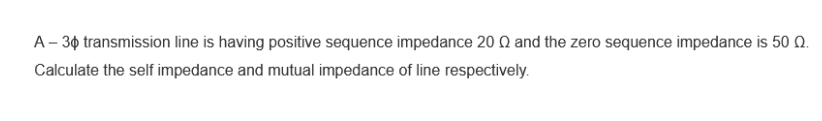 A - 30 transmission line is having positive sequence impedance 2002 and the zero sequence impedance is 500.
Calculate the self impedance and mutual impedance of line respectively.