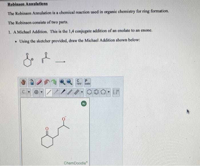 Robinson Annulations
The Robinson Annulation is a chemical reaction used in organic chemistry for ring formation.
The Robinson consists of two parts.
1. A Michael Addition. This is the 1,4 conjugate addition of an enolate to an enone.
Using the sketcher provided, draw the Michael Addition shown below:
& +
C
C
opy
P
asto
ChemDoodle