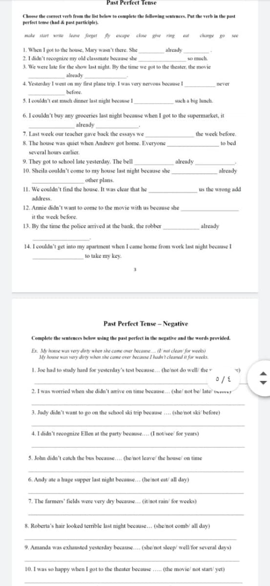 Past Perfect Tense
Choose the correct verb from the list below to complete the following sentences. Put the verb in the past
perfect tense (had & past participle).
make start write leave forget ly escape close give ring
change go see
eut
1. When I got to the house, Mary wasn't there. She
2. I didn't recognize my old classmate because she
3. We were late for the show last night. By the time we got to the theater, the movie
already
so much.
already
4. Yesterday I went on my first plane trip. I was very nervous because I
never
before.
5. I couldn't eat much dinner last night because 1
such a big lunch.
6. I couldn't buy any groceries last night because when I got to the supermarket, it
already
7. Last week our teacher gave back the essays we
the week before.
8. The house was quiet when Andrew got home. Everyone
to bed
several hours carlier.
9. They got to school late yesterday. The bell
already
10. Sheila couldn't come to my house last night because she
other plans.
I1. We couldn't find the house. It was clear that he
already
us the wrong add
address.
12. Annie didn't want to come to the movie with us because she
it the week before.
13. By the time the police arrived at the bank, the robber
already
14. I couldn't get into my apartment when I came home from work last night because I
to take my key.
Past Perfect Tense – Negative
Complete the sentences below using the past perfect in the negative and the words provided.
Ex. My house was very dirty when she came over because. not clean for weeks)
My house was very dirty when she came over because I hadnt cleaned it for weeks.
.
1. Joe had to study hard for yesterday's test because... (he/not do well/ the
2. I was worried when she didn't arrive on time because... (she/ not be/ late te
3. Judy didn't want to go on the school ski trip because .. (she/not ski/ before)
4. I didn't recognize Ellen at the party because.. (I not/see' for years)
5. John didn't catch the bus because... (he/not leave/ the house/ on time
6. Andy ate a huge supper last night because... (he/not eat/ all day)
7. The farmers' fields were very dry because... (it/not rain/ for weeks)
8. Roberta's hair looked terrible last night because.. (she/not comb/ all day)
9. Amanda was exhausted yesterday because.... (she/not sleep/ well/for several days)
10. I was so happy when I got to the theater because.... (the movie/ not start/ yet)
