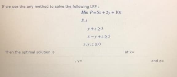 If we use the any method to solve the following LPP :
Min P=5x +2y + 10z
S.t
y +z23
x-y+z25
x.y.z 20
Then the optimal solution is
at x=
%3D
and z=
