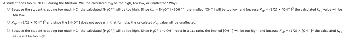 A student adds too much HCI during the titration. Will the calculated Ksp be too high, too low, or unaffected? Why?
Because the student is adding too much HCI, the calculated [H30+] will be too high. Since Kw = [H3o+]•[0H¯], the implied [OH¯] will be too low, and because Ksp
(1/2) x [OH-]³ the calculated Ksp value will be
too low.
Ksp = (1/2) x [OH¯]³ and since the [H30+] does not appear in that formula, the calculated Ksp value will be unaffected.
Because the student is adding too much HCI, the calculated [H30+] will be too high. Since H30+ and OH- react in a 1:1 ratio, the implied [OH-] will be too high, and because Ksp
(1/2) x [OH-]3 the calculated Ksp
value will be too high.
