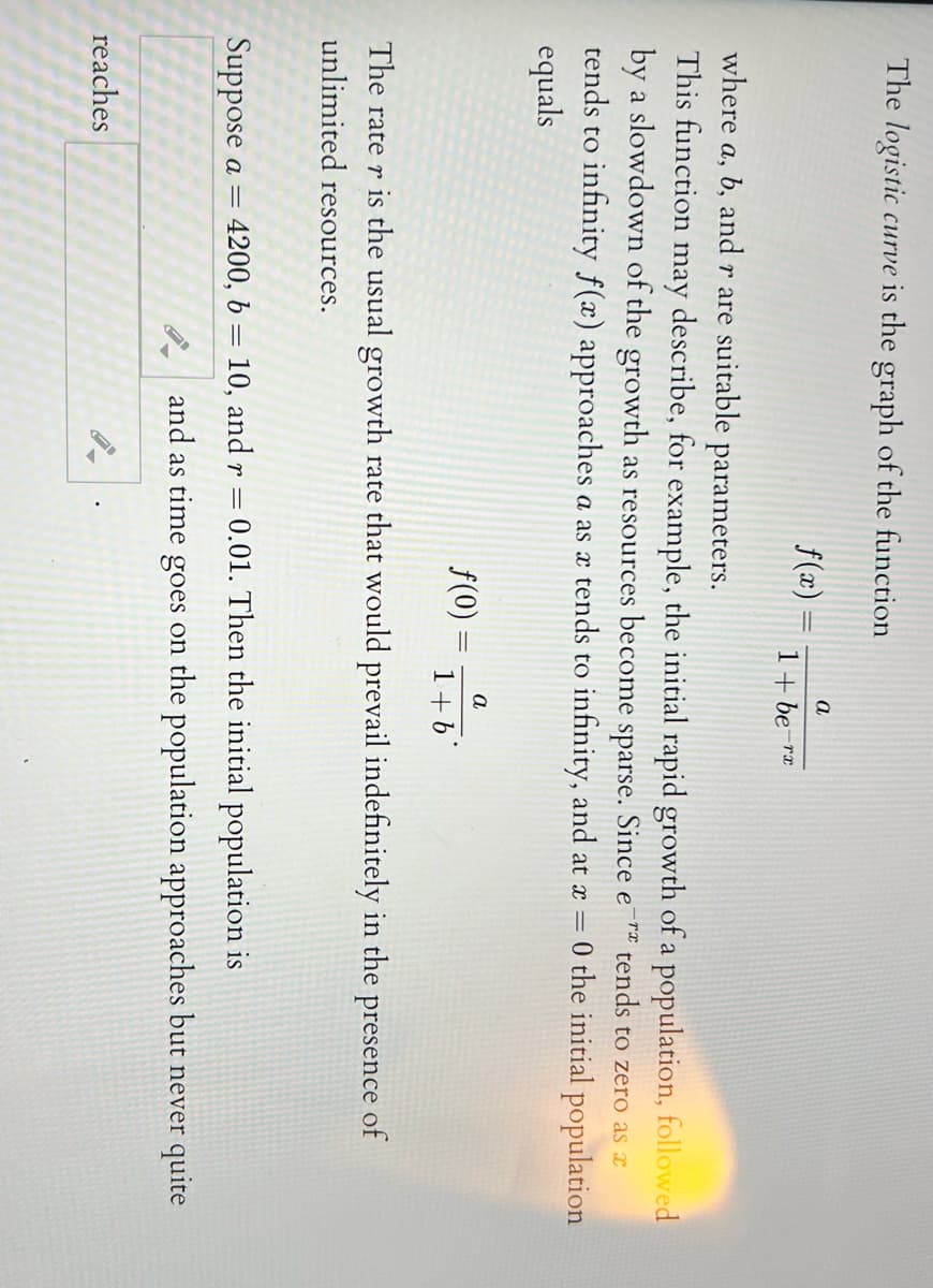 The logistic curve is the graph of the function
a
f(x) =
1+ be-rx
where a, b, and r are suitable parameters.
describe, for example, the initial rapid growth of a population, followed
by a slowdown of the growth as resources become sparse. Since e¯™ tends to zero as a
This function
may
tends to infinity f(x) approaches .
equals
a as x tends to infinity, and at x =
0 the initial population
a
f(0) =
1+6
The rate r is the usual growth rate that would prevail indefinitely in the presence of
unlimited resources.
Suppose a = 4200, b = 10, and r = 0.01. Then the initial population is
and as time goes on the population approaches but never quite
reaches
