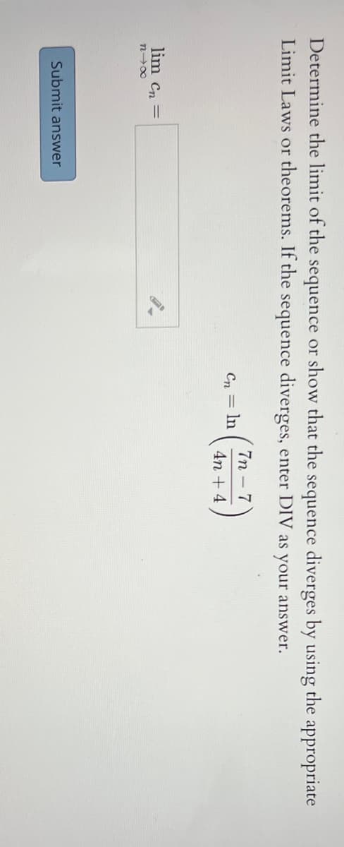 Determine the limit of the sequence or show that the sequence diverges by using the appropriate
Limit Laws or theorems. If the sequence diverges, enter DIV as your answer.
7п - 7
Cn = ln
4n + 4
lim Cn =
n00
Submit answer
