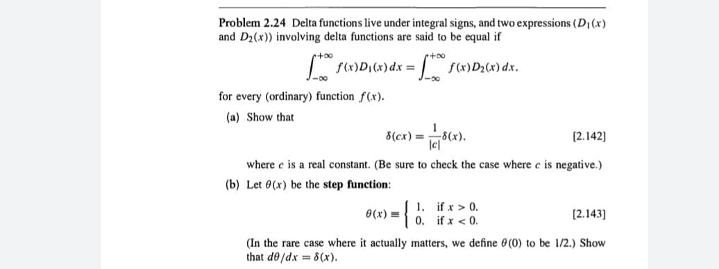 Problem 2.24 Delta functions live under integral signs, and two expressions (D₁ (x)
and D₂(x)) involving delta functions are said to be equal if
[ + f(x)D₁(x) dx = [+0° f(x)D₂(x) dx.
-8
-00
for every (ordinary) function f(x).
(a) Show that
8(cx) =
-178(x).
[2.142]
where c is a real constant. (Be sure to check the case where c is negative.)
(b) Let 0(x) be the step function:
{
0(x)=
1.
[2.143]
(In the rare case where it actually matters, we define (0) to be 1/2.) Show
that de/dx = 8(x).
if x > 0.
if x < 0.
0.