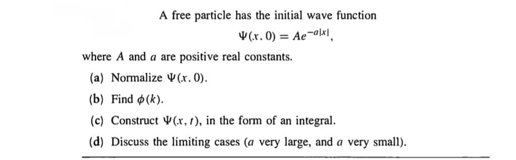 A free particle has the initial wave function
(.x. 0) = Ae-alx|
where A and a are positive real constants.
(a) Normalize (.x. 0).
(b) Find (k).
(c) Construct (x, t), in the form of an integral.
(d) Discuss the limiting cases (a very large, and a very small).