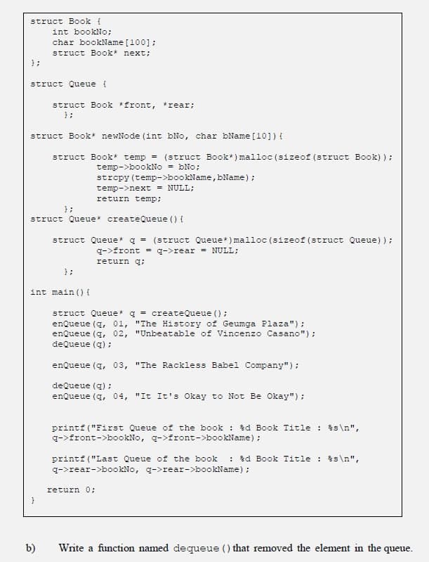 struct Book {
int bookNo;
char bookName [100];
struct Book* next;
};
struct Queue {
struct Book front, *rear;
};
struct Book* newNode (int bNo, char bName [10]) {
struct Book* temp =
(struct Book*) malloc (sizeof (struct Book) );
temp->bookNo = bNo;
strepy (temp->bookName, bName);
temp->next = NULL;
return temp;
};
struct Queue* createQueue () {
struct Queue* q = (struct Queue*) malloc (sizeof (struct Queue));
g->front = q->rear = NULL;
return g;
};
int main () {
struct Queue* q = createQueue ();
enQueue (q, 01, "The History of Geumga Plaza");
enQueue (q, 02, "Unbeatable of Vincenzo Casano");
deQueue (a) ;
enQueue (q, 03, "The Rackless Babel Company");
deQueue (q) ;
enQueue (q, 04, "It It's Okay to Not Be Okay");
printf ("First Queue of the book : %d Book Title : $s\n",
q->front->bookNo, q->front->bookName);
printf ("Last Queue of the book : %d Book Title : $s\n",
q->rear->bookNo, q->rear->bookName);
return 0;
b)
Write a function named dequeue () that removed the element in the queue.
