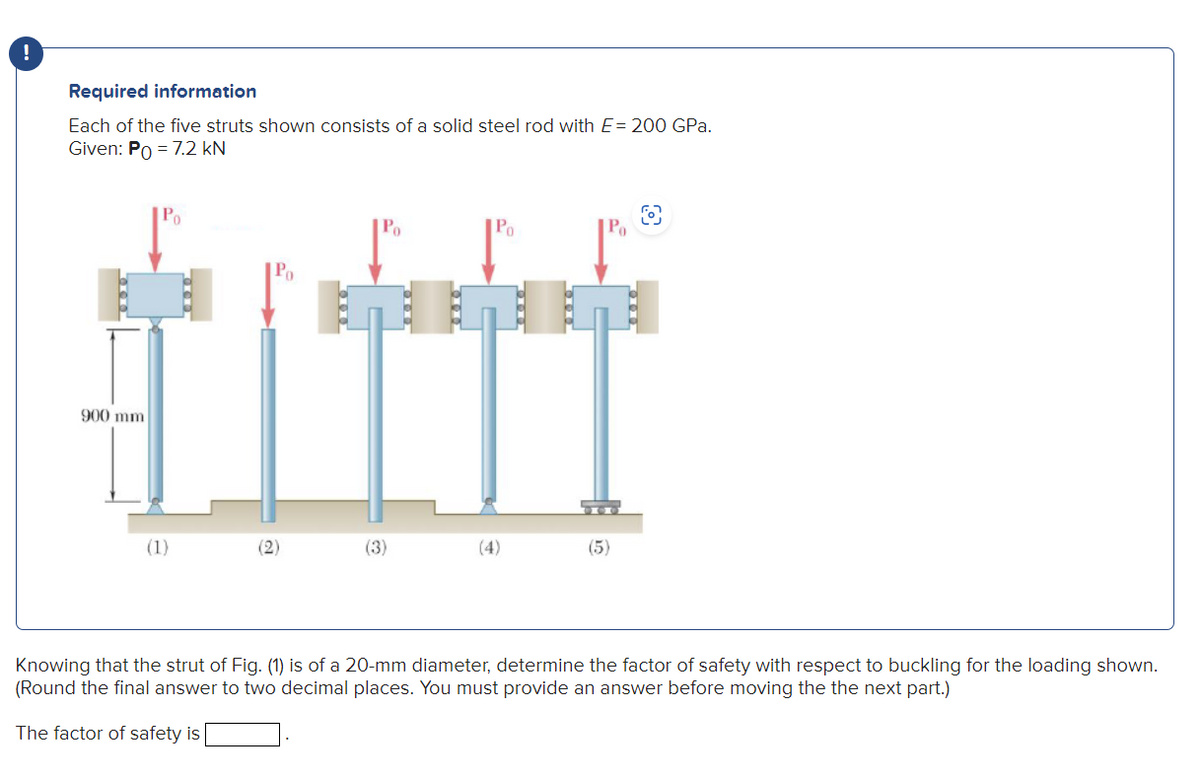 !
Required information
Each of the five struts shown consists of a solid steel rod with E= 200 GPa.
Given: Po = 7.2 kN
900 mm
Po
(1)
Po
(2)
Po
(3)
(5)
Knowing that the strut of Fig. (1) is of a 20-mm diameter, determine the factor of safety with respect to buckling for the loading shown.
(Round the final answer to two decimal places. You must provide an answer before moving the the next part.)
The factor of safety is