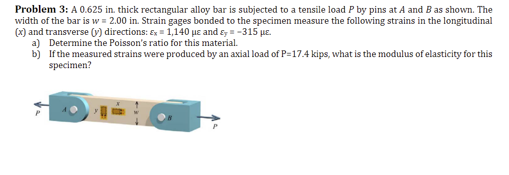 Problem 3: A 0.625 in. thick rectangular alloy bar is subjected to a tensile load P by pins at A and B as shown. The
width of the bar is w = 2.00 in. Strain gages bonded to the specimen measure the following strains in the longitudinal
(x) and transverse (y) directions: Ex = 1,140 µe and Ey = -315 με.
a) Determine the Poisson's ratio for this material.
b)
If the measured strains were produced by an axial load of P=17.4 kips, what is the modulus of elasticity for this
specimen?
X
T
W
P