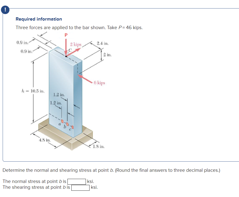 0
Required information
Three forces are applied to the bar shown. Take P = 46 kips.
P
0.9 in.
0.9 in.
h = 10.5 in.
1.2 in.
1.2 in.
4.8 in.
2 kips
2.4 in.
6 kips
2 in.
1.8 in.
ksi.
Determine the normal and shearing stress at point b. (Round the final answers to three decimal places.)
The normal stress at point b is
The shearing stress at point bis
ksi.