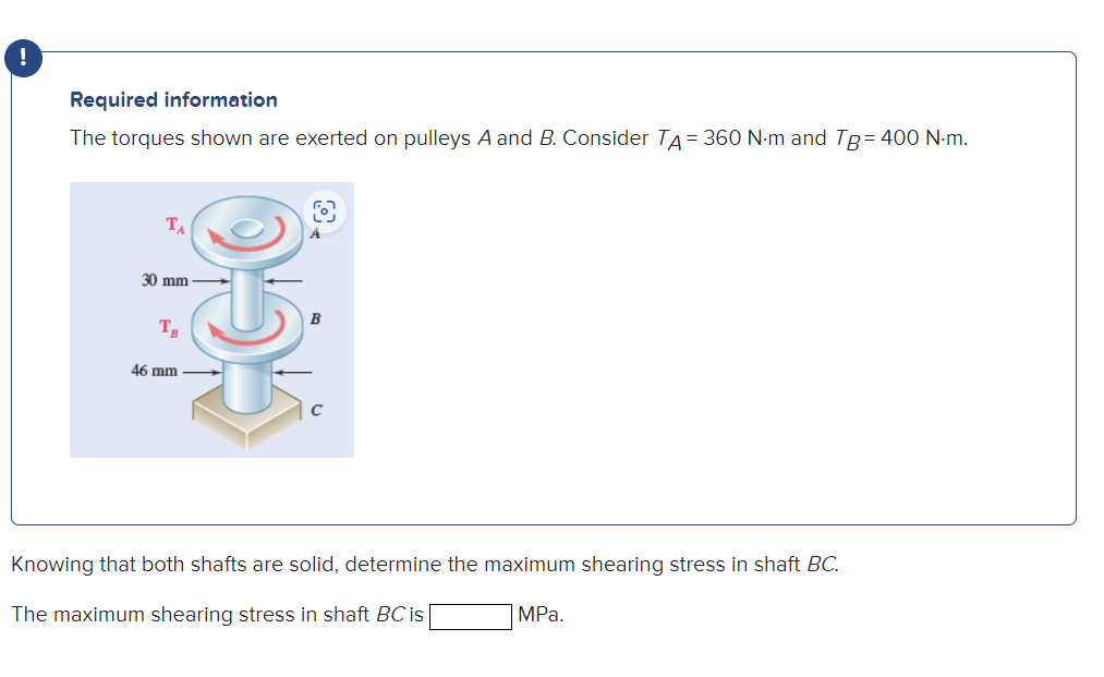 !
Required information
The torques shown are exerted on pulleys A and B. Consider TA = 360 N·m and Tg = 400 N.m.
TA
30 mm
TB
46 mm
OXX
Knowing that both shafts are solid, determine the maximum shearing stress in shaft BC.
MPa.
The maximum shearing stress in shaft BC is