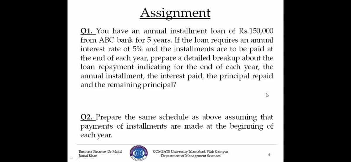 Assignment
Q1. You have an annual installment loan of Rs.150,000
from ABC bank for 5 years. If the loan requires an annual
interest rate of 5% and the installments are to be paid at
the end of each year, prepare a detailed breakup about the
loan repayment indicating for the end of each year, the
annual installment, the interest paid, the principal repaid
and the remaining principal?
Q2. Prepare the same schedule as above assuming that
payments of installments are made at the beginning of
each year.
Business Finance Dr Majid
Jamal Khan
COMSATS University Islamabad, Wah Campus
Department of Management Sciences
6.
