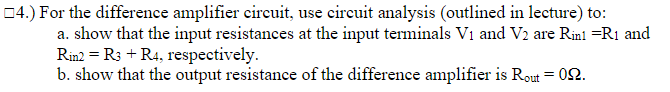 04.) For the difference amplifier circuit, use cireuit analysis (outlined in lecture) to:
a. show that the input resistances at the input terminals Vi and V2 are Rinl =R1 and
Rin2 = R3 + R4, respectively.
b. show that the output resistance of the difference amplifier is Rout = 02.
