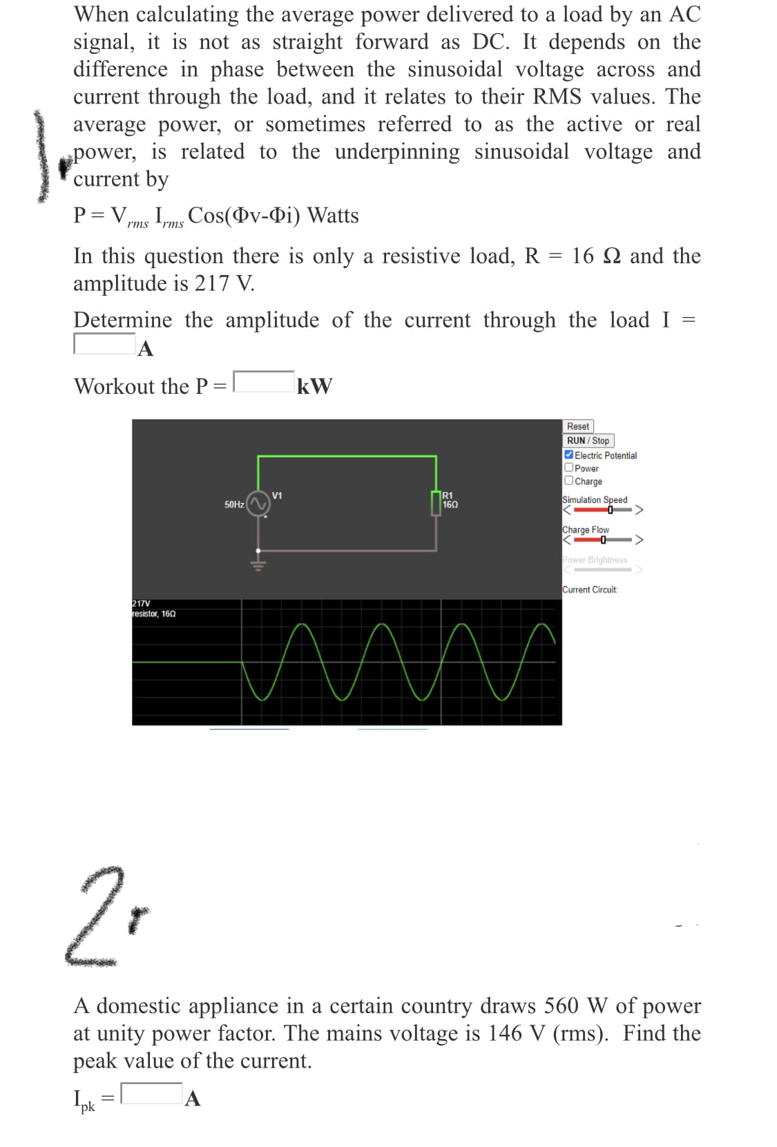 When calculating the average power delivered to a load by an AC
signal, it is not as straight forward as DC. It depends on the
difference in phase between the sinusoidal voltage across and
current through the load, and it relates to their RMS values. The
average power, or sometimes referred to as the active or real
power, is related to the underpinning sinusoidal voltage and
current by
P = Vmg I,mg Cos(Ov-Di) Watts
rms
rms
In this question there is only a resistive load, R = 16 N and the
amplitude is 217 V.
Determine the amplitude of the current through the load I
A
Workout the P
kW
Reset
RUN / Stop
Electric Potential
OPower
OCharge
R1
160
V1
Simulation Speed
50HZ
Charge Flow
Power Brightness
Current Circuit
217V
resistor, 160
A domestic appliance in a certain country draws 560 W of power
at unity power factor. The mains voltage is 146 V (rms). Find the
peak value of the current.
Ipk
A
