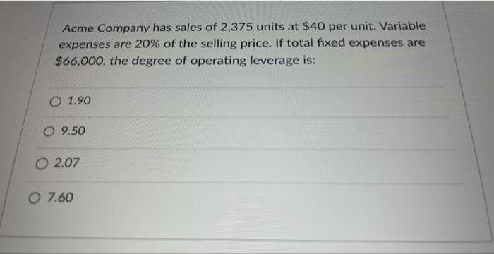 Acme Company has sales of 2,375 units at $40 per unit. Variable
expenses are 20% of the selling price. If total fixed expenses are
$66,000, the degree of operating leverage is:
O 1.90
O 9.50
O 2.07
O 7.60