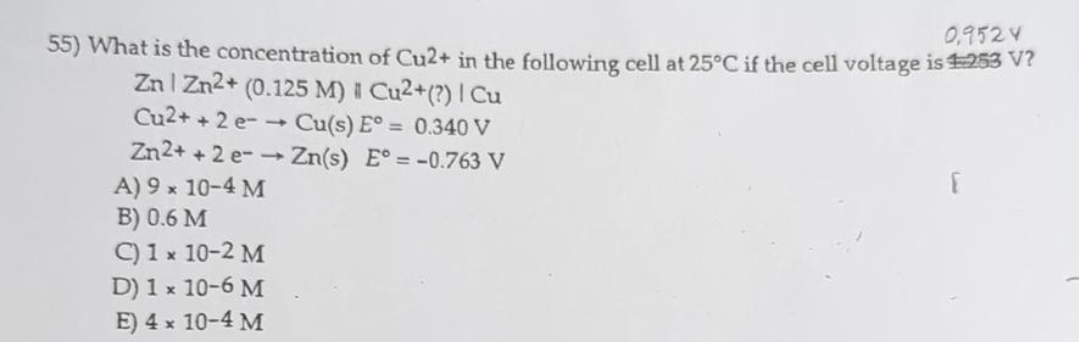 55) What is the concentration of Cu2+ in the following cell at 25°C if the cell voltage is ¹253 V?
0,952 V
Zn Zn2+ (0.125 M) | Cu2+(?) | Cu
Cu2+ +2 e-→ Cu(s) E° = 0.340 V
Zn2++2 e-→ Zn(s) E°= -0.763 V
A) 9 × 10-4 M
B) 0.6 M
C) 1 x 10-2 M
D) 1 x 10-6 M
E) 4 x 10-4 M