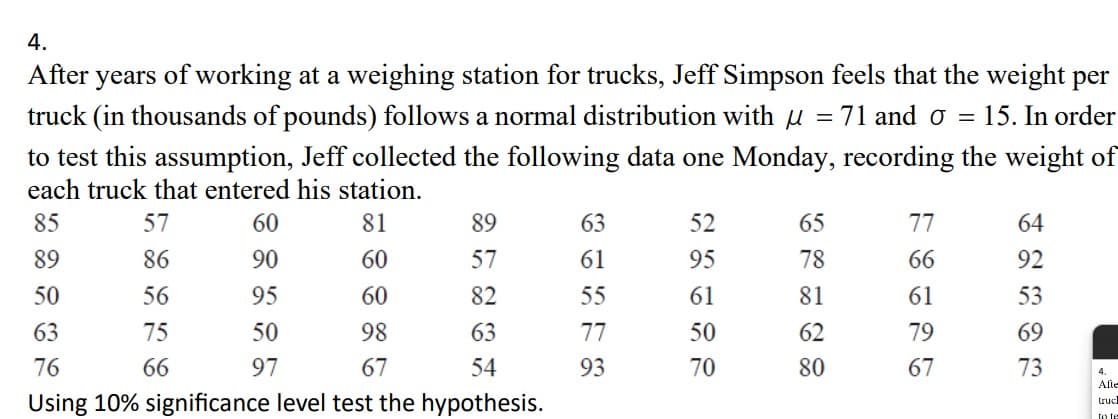 4.
After years of working at a weighing station for trucks, Jeff Simpson feels that the weight per
truck (in thousands of pounds) follows a normal distribution with 71 and 0 = 15. In order
to test this assumption, Jeff collected the following data one Monday, recording the weight of
each truck that entered his station.
85
60
81
89
90
60
50
95
60
63
50
98
76
97
67
57
86
56
75
66
89
57
82
63
54
Using 10% significance level test the hypothesis.
63
61
55
77
93
52
95
61
50
70
=
65
78
81
62
80
77
66
61
79
67
64
92
53
69
73
4.
Afte
truck
To le