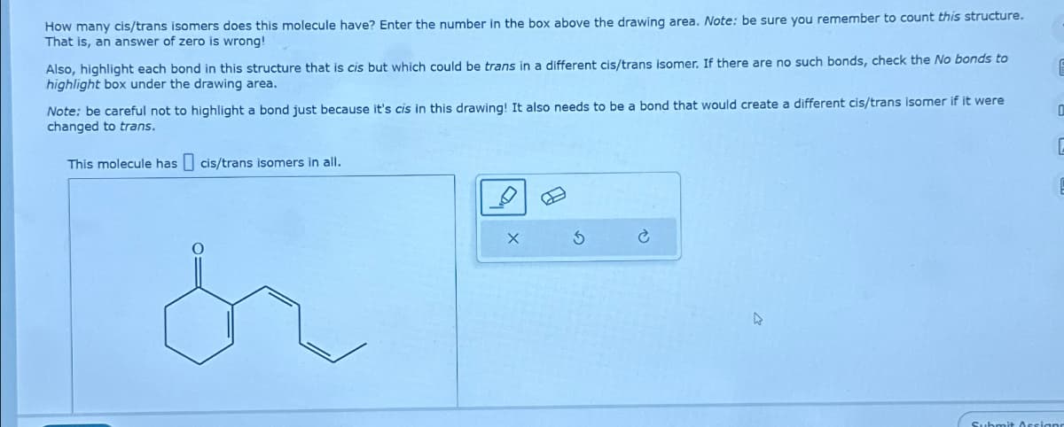 How many cis/trans isomers does this molecule have? Enter the number in the box above the drawing area. Note: be sure you remember to count this structure.
That is, an answer of zero is wrong!
Also, highlight each bond in this structure that is cis but which could be trans in a different cis/trans isomer. If there are no such bonds, check the No bonds to
highlight box under the drawing area.
Note: be careful not to highlight a bond just because it's cis in this drawing! It also needs to be a bond that would create a different cis/trans isomer if it were
changed to trans.
This molecule has cis/trans isomers in all.
X
5
Submit Assigne
C