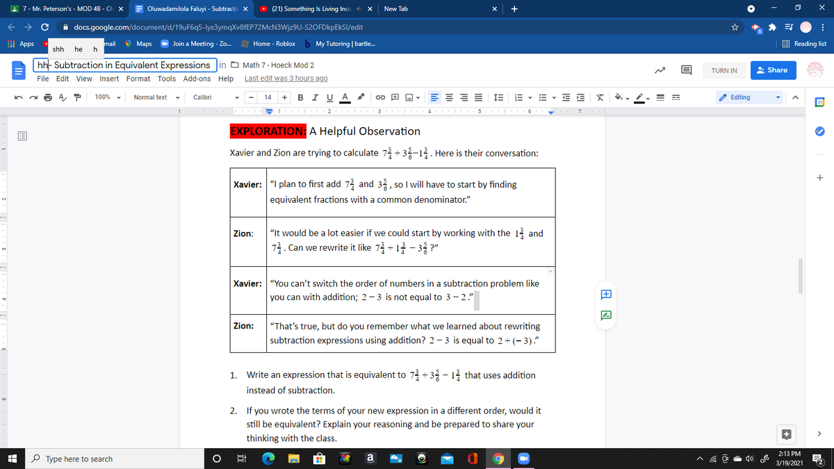 A 7- Mr. Peterson's - MOD 4B - Ch x
E Oluwadamilola Faluyi - Subtractic X
D (21) Something Is Living Insic 4
New Tab
A docs.google.com/document/d/19uF6q5-lyx3ymqXv8fEP72McN3Wjz9U-S2OFDkpEkSI/edit
I Apps
mail
O Maps
O Join a Meeting - Zo.
- Home - Roblox
b My Tutoring | bartle.
E Reading list
shh
he h
hh- Subtraction in Equivalent Expressions in O Math 7- Hoeck Mod 2
TURN IN
A Share
File Edit View Insert Format Tools Add-ons Help
Last edit was 3 hours ago
в IUA
E = = =
E - E E x
100%
Normal text
Calibri
14
Editing
I| 3 I 4 5 |
7
EXPLORATION: A Helpful Observation
Xavier and Zion are trying to calculate 72 +3-12 . Here is their conversation:
Xavier: "I plan to first add 72 and 32, so I will have to start by finding
equivalent fractions with a common denominator."
Zion:
"It would be a lot easier if we could start by working with the 1 and
7. Can we rewrite it like 73 + 1 - 3 ?"
Xavier: "You can't switch the order of numbers in a subtraction problem like
you can with addition; 2 - 3 is not equal to 3 - 2."
Zion:
"That's true, but do you remember what we learned about rewriting
subtraction expressions using addition? 2 - 3 is equal to 2+ (- 3)."
1. Write an expression that is equivalent to 7 + 3 - 1 that uses addition
instead of subtraction.
2. If you wrote the terms of your new expression in a different order, would it
still be equivalent? Explain your reasoning and be prepared to share your
thinking with the class.
2:13 PM
P Type here to search
a
3/19/2021
II
